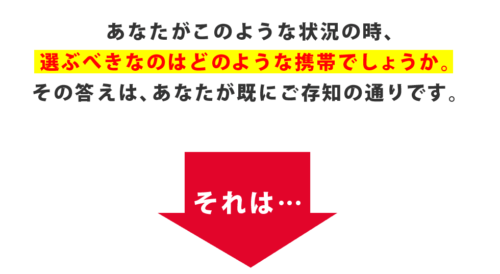あなたがこのような状況の時、選ぶべきなのはどのような携帯でしょうか。その答えは、あなたが既にご存知の通りです。それは・・・