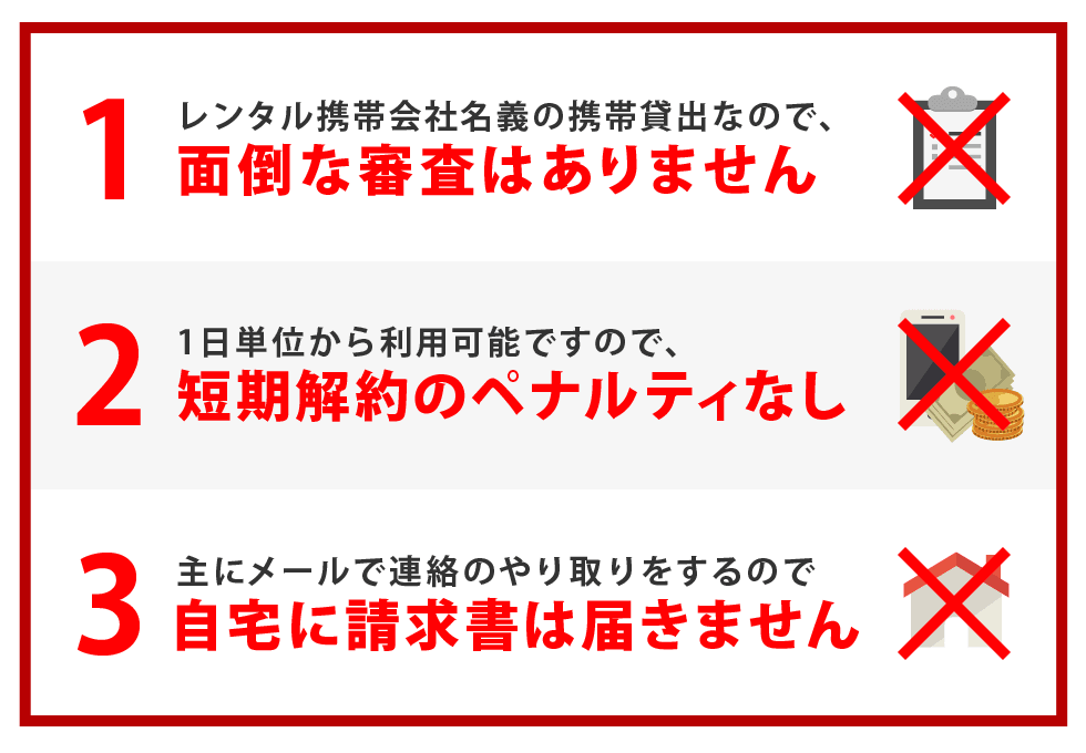 1.レンタル携帯会社名義の携帯貸出なので、面倒な審査はありません　2.1日単位から利用可能ですので、短期解約のペナルティなし　3.主にメールで連絡のやり取りをするので、自宅に請求書は届きません