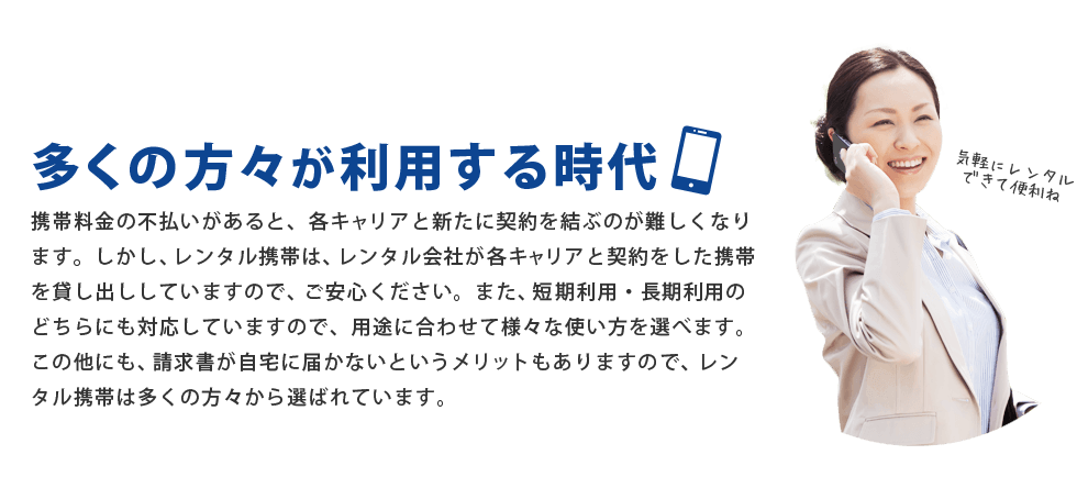 携帯料金の不払いがあると、各キャリアと新たに契約を結ぶのが難しくなります。しかし、レンタル携帯は、レンタル会社が各キャリアと契約をした携帯を貸し出ししていますので、ご安心ください。また、短期利用・長期利用のどちらにも対応していますので、用途に合わせて様々な使い方を選べます。この他にも、請求書が自宅に届かないというメリットもありますので、レンタル携帯は多くの方々から選ばれています。