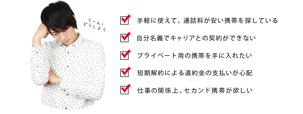 ・手軽に使えて、通話料が安い携帯を探している　・自分名義でキャリアとの契約ができないプライベート用の携帯を手に入れたい　・短期解約による違約金の支払いが心配　・仕事の関係上、セカンド携帯が欲しい